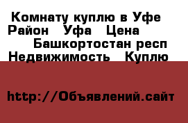 Комнату куплю в Уфе › Район ­ Уфа › Цена ­ 600 000 - Башкортостан респ. Недвижимость » Куплю   